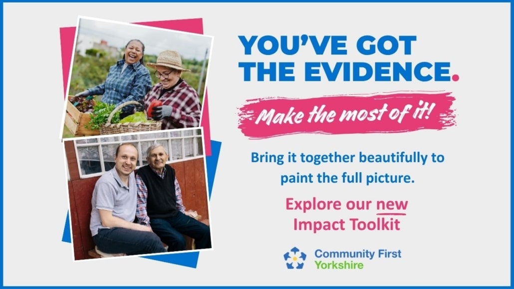 You’ve got the evidence. Make the most of it! Bring it together beautifully to paint the full picture with our new Impact Toolkit. Below the text is the Community First Yorkshire logo, alongside photos of people gardening.