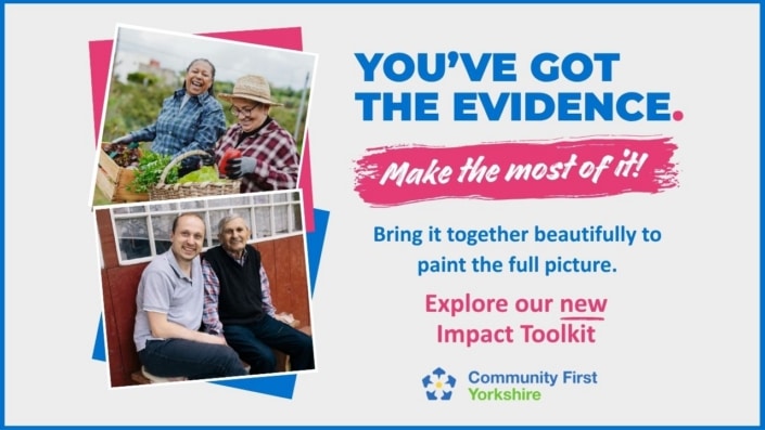 You’ve got the evidence. Make the most of it! Bring it together beautifully to paint the full picture with our new Impact Toolkit. Below the text is the Community First Yorkshire logo, alongside photos of people gardening.